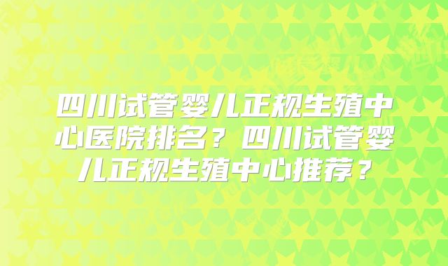 四川试管婴儿正规生殖中心医院排名？四川试管婴儿正规生殖中心推荐？