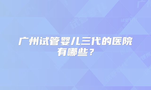 广州试管婴儿三代的医院有哪些?