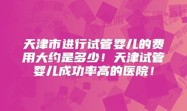 天津市进行试管婴儿的费用大约是多少！天津试管婴儿成功率高的医院！