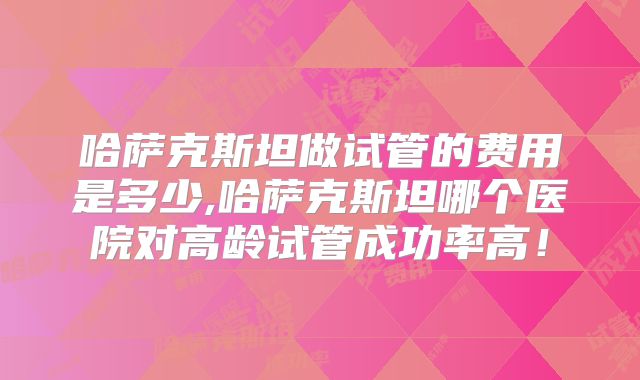 哈萨克斯坦做试管的费用是多少,哈萨克斯坦哪个医院对高龄试管成功率高！