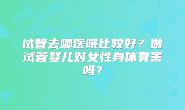 试管去哪医院比较好?做试管婴儿对女性身体有害吗?