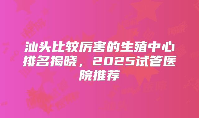 汕头比较厉害的生殖中心排名揭晓，2025试管医院推荐