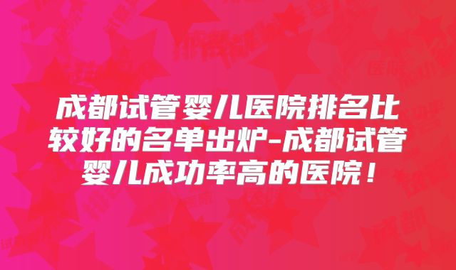 成都试管婴儿医院排名比较好的名单出炉-成都试管婴儿成功率高的医院！