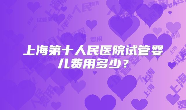 上海第十人民医院试管婴儿费用多少?