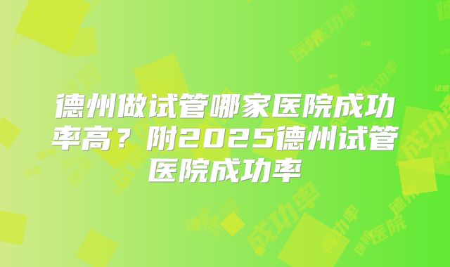 德州做试管哪家医院成功率高？附2025德州试管医院成功率