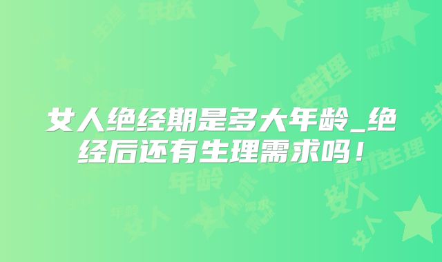 女人绝经期是多大年龄_绝经后还有生理需求吗!