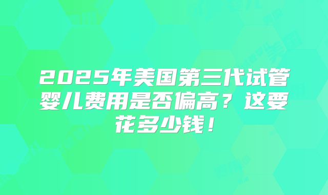 2025年美国第三代试管婴儿费用是否偏高？这要花多少钱！
