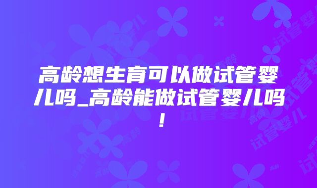 高龄想生育可以做试管婴儿吗_高龄能做试管婴儿吗！