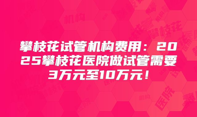 攀枝花试管机构费用：2025攀枝花医院做试管需要3万元至10万元！