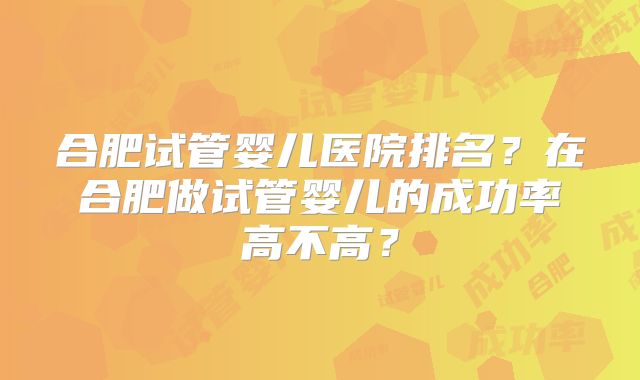 合肥试管婴儿医院排名？在合肥做试管婴儿的成功率高不高？