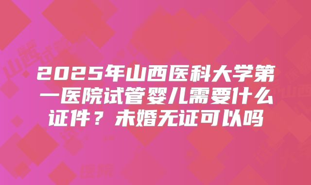 2025年山西医科大学第一医院试管婴儿需要什么证件?未婚无证可以吗
