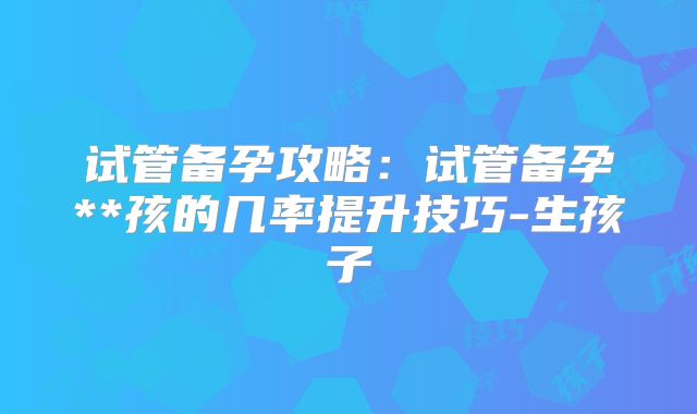 试管备孕攻略:试管备孕**孩的几率提升技巧-生孩子