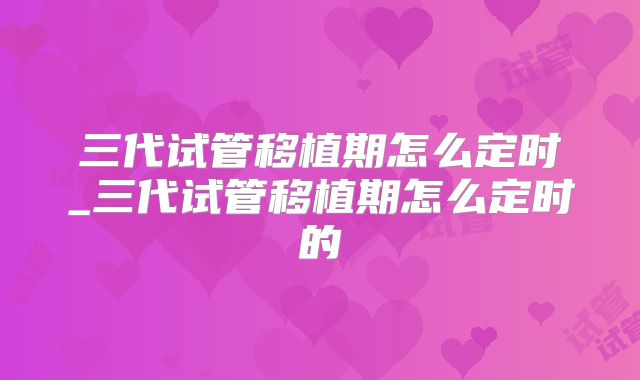 三代试管移植期怎么定时_三代试管移植期怎么定时的