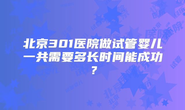 北京301医院做试管婴儿一共需要多长时间能成功?