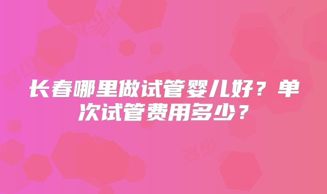 长春哪里做试管婴儿好？单次试管费用多少？