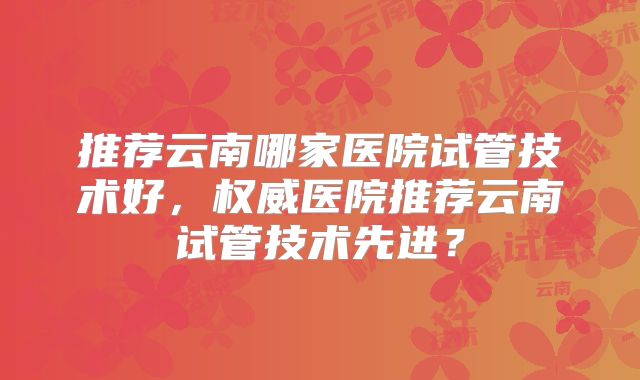 推荐云南哪家医院试管技术好，权威医院推荐云南试管技术先进？