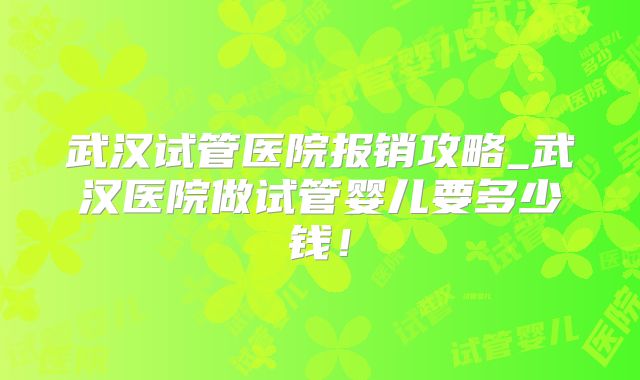武汉试管医院报销攻略_武汉医院做试管婴儿要多少钱！