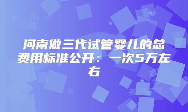 河南做三代试管婴儿的总费用标准公开：一次5万左右