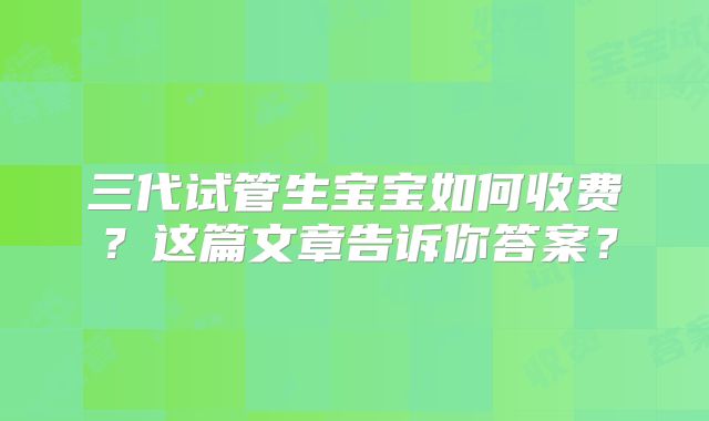 三代试管生宝宝如何收费？这篇文章告诉你答案？