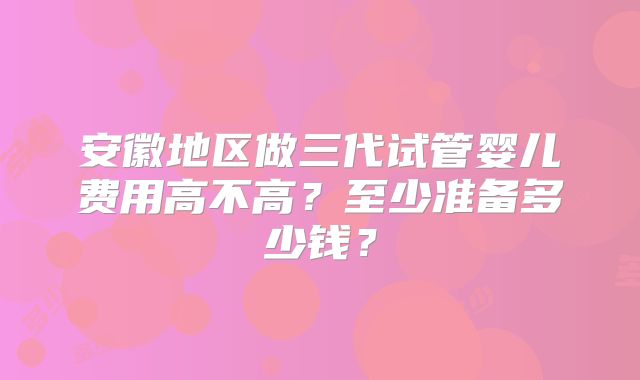 安徽地区做三代试管婴儿费用高不高?至少准备多少钱?