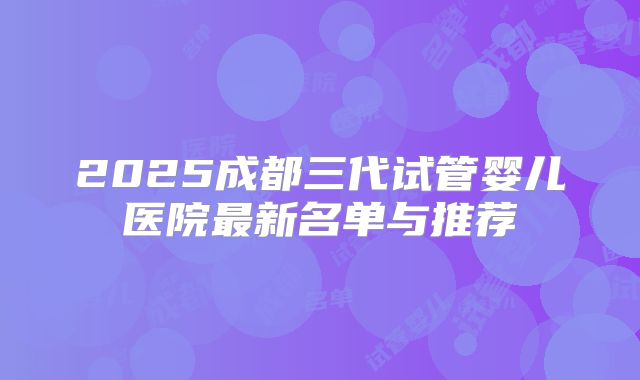 2025成都三代试管婴儿医院最新名单与推荐
