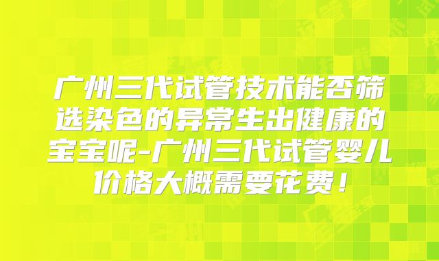 广州三代试管技术能否筛选染色的异常生出健康的宝宝呢-广州三代试管婴儿价格大概需要花费！