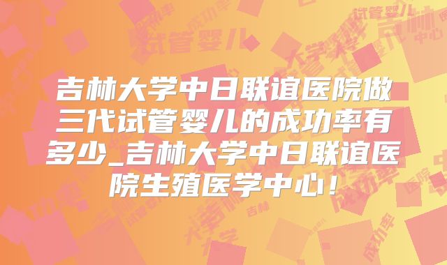 吉林大学中日联谊医院做三代试管婴儿的成功率有多少_吉林大学中日联谊医院生殖医学中心!
