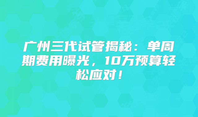 广州三代试管揭秘:单周期费用曝光,10万预算轻松应对!