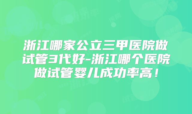 浙江哪家公立三甲医院做试管3代好-浙江哪个医院做试管婴儿成功率高！