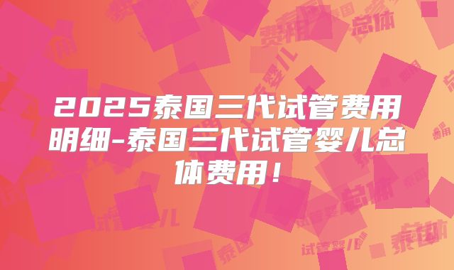 2025泰国三代试管费用明细-泰国三代试管婴儿总体费用！