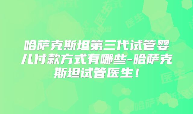 哈萨克斯坦第三代试管婴儿付款方式有哪些-哈萨克斯坦试管医生！