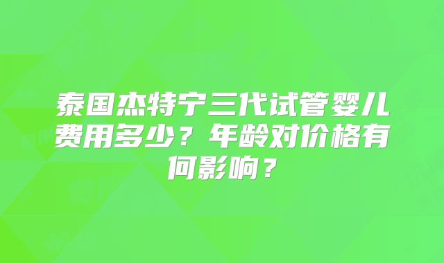 泰国杰特宁三代试管婴儿费用多少？年龄对价格有何影响？