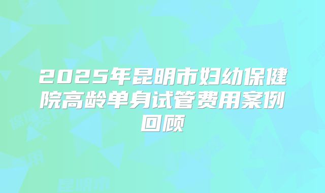 2025年昆明市妇幼保健院高龄单身试管费用案例回顾