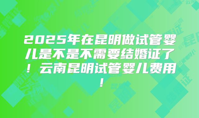 2025年在昆明做试管婴儿是不是不需要结婚证了!云南昆明试管婴儿费用!