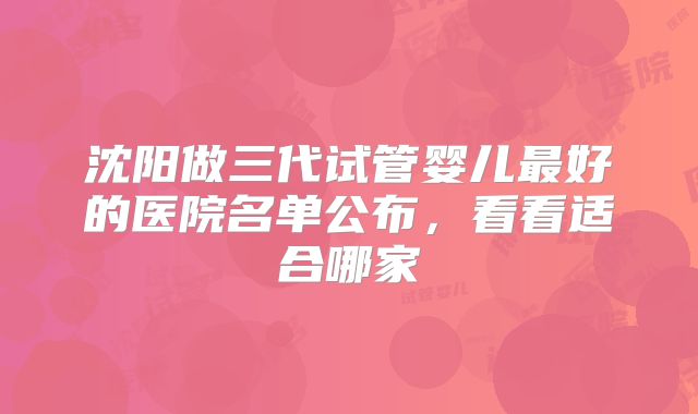 沈阳做三代试管婴儿最好的医院名单公布，看看适合哪家