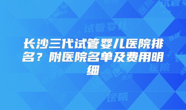 长沙三代试管婴儿医院排名？附医院名单及费用明细
