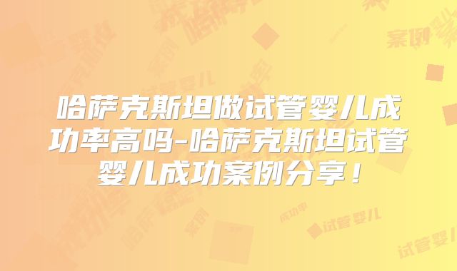 哈萨克斯坦做试管婴儿成功率高吗-哈萨克斯坦试管婴儿成功案例分享！