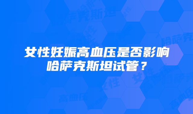 女性妊娠高血压是否影响哈萨克斯坦试管?