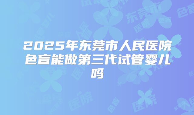 2025年东莞市人民医院色盲能做第三代试管婴儿吗