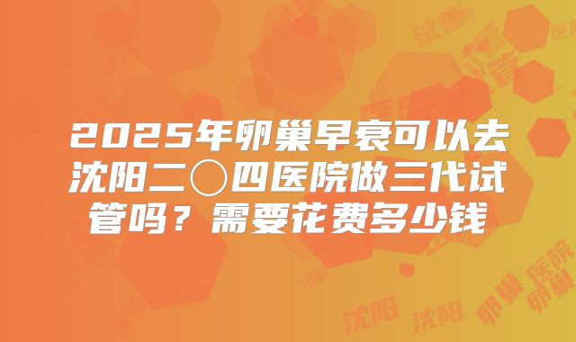 2025年卵巢早衰可以去沈阳二〇四医院做三代试管吗？需要花费多少钱