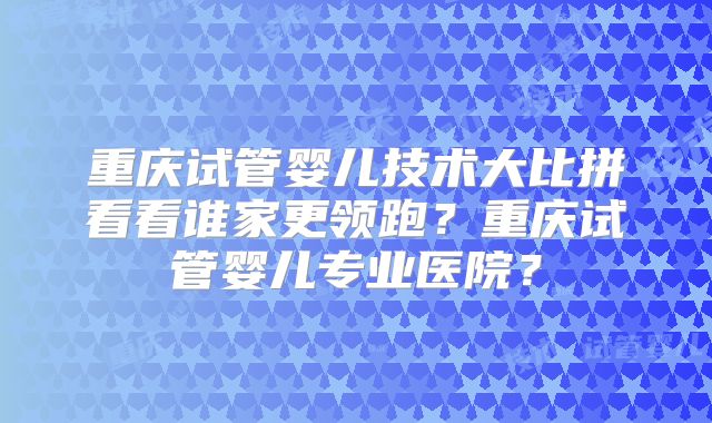 重庆试管婴儿技术大比拼看看谁家更领跑？重庆试管婴儿专业医院？