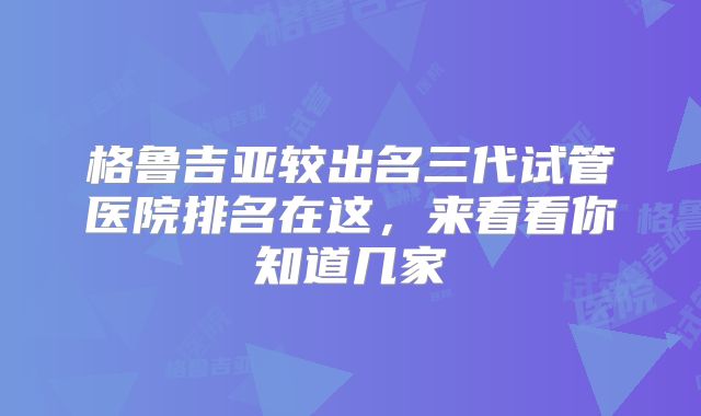 格鲁吉亚较出名三代试管医院排名在这，来看看你知道几家