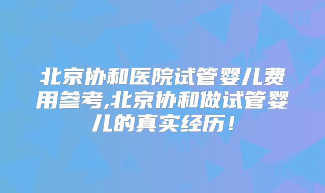 北京协和医院试管婴儿费用参考,北京协和做试管婴儿的真实经历！