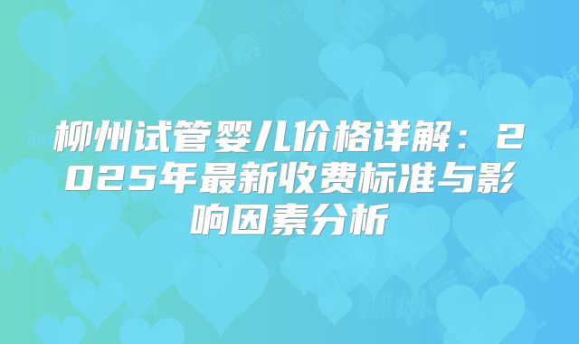 柳州试管婴儿价格详解:2025年最新收费标准与影响因素分析