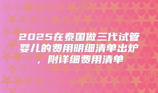 2025在泰国做三代试管婴儿的费用明细清单出炉,附详细费用清单