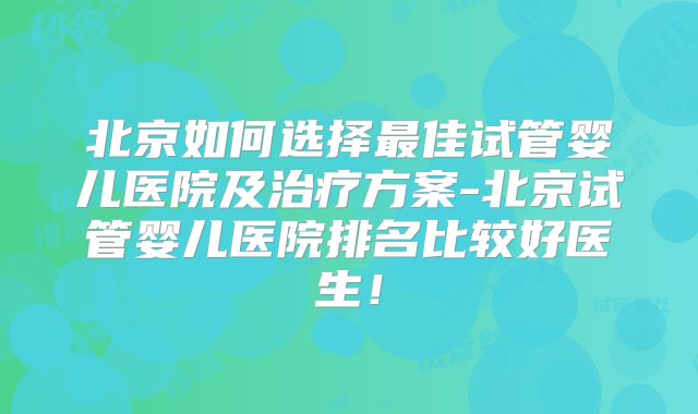 北京如何选择最佳试管婴儿医院及治疗方案-北京试管婴儿医院排名比较好医生!