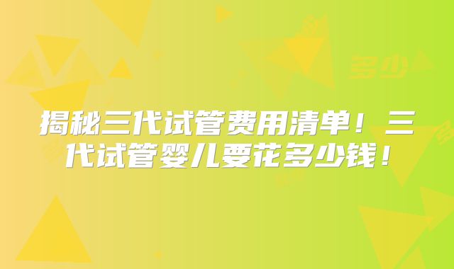 揭秘三代试管费用清单！三代试管婴儿要花多少钱！