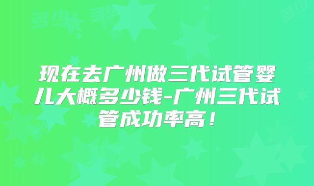 现在去广州做三代试管婴儿大概多少钱-广州三代试管成功率高！