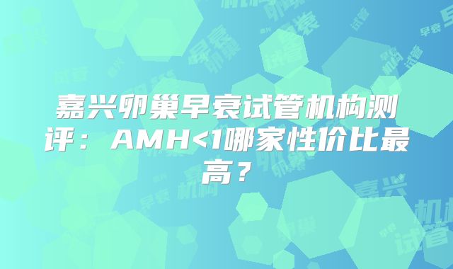 嘉兴卵巢早衰试管机构测评：AMH<1哪家性价比最高？