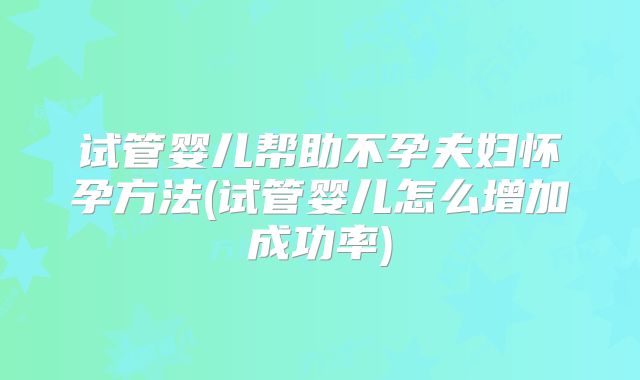 试管婴儿帮助不孕夫妇怀孕方法(试管婴儿怎么增加成功率)